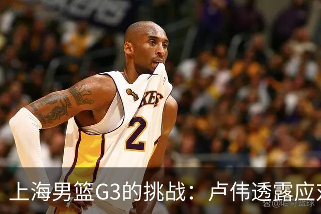 上海男篮G3的挑战：卢伟透露应对广厦的计划，能否逆转局势？