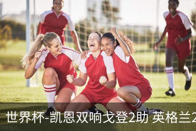 世界杯-凯恩双响戈登2助 英格兰2-1逆转绝杀民主刚果