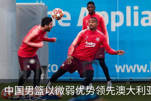 中国男篮以微弱优势领先澳大利亚，球员表现各有千秋