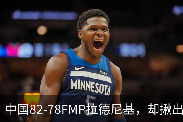 中国82-78FMP拉德尼基，却揪出最差球员，他上场15分钟中国输14分