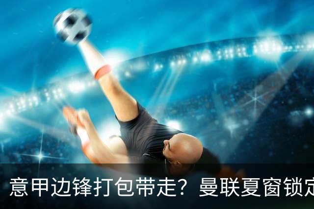 意甲边锋打包带走？曼联夏窗锁定双目标