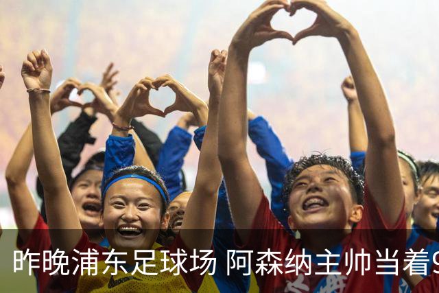 昨晚浦东足球场 阿森纳主帅当着9328个人的面说 中国足球未来是他