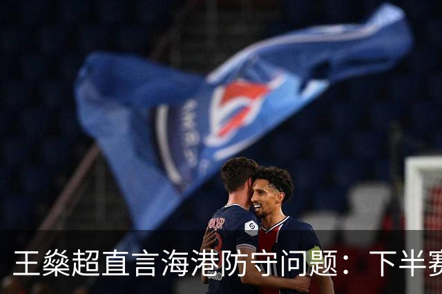 王燊超直言海港防守问题：下半赛季首要任务是少丢球