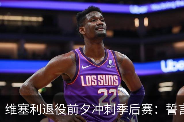 维塞利退役前夕冲刺季后赛：誓言为巴萨倾尽所有，力争主场优势！