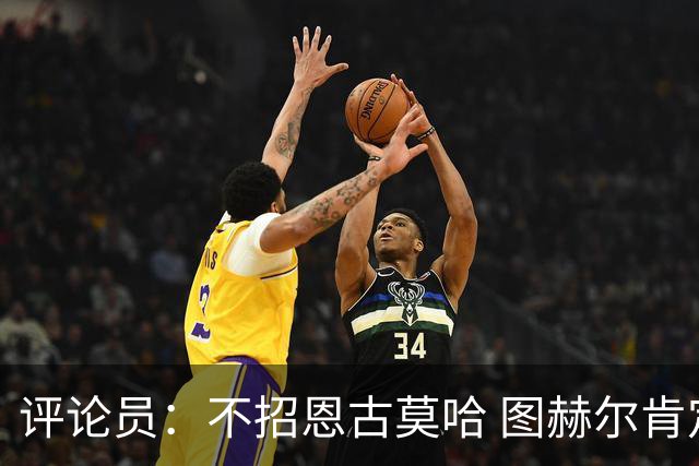 评论员：不招恩古莫哈 图赫尔肯定后悔，枪手那俩居然都不来球队