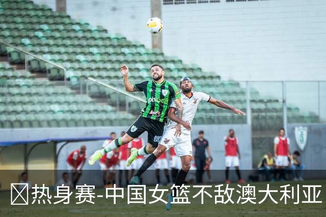 🏀热身赛-中国女篮不敌澳大利亚 张子宇空砍28+10 王思雨16+5
