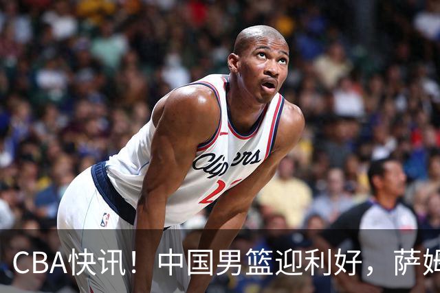 CBA快讯！中国男篮迎利好，萨姆纳接触土耳其球队，广厦续约塔克