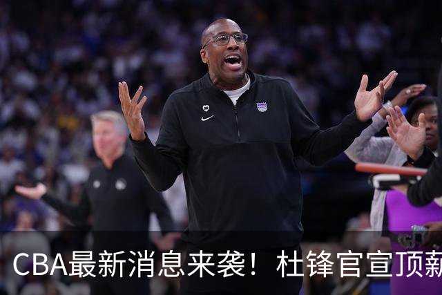 CBA最新消息来袭！杜锋官宣顶薪续约广东男篮，杨鸣婉拒执教北控