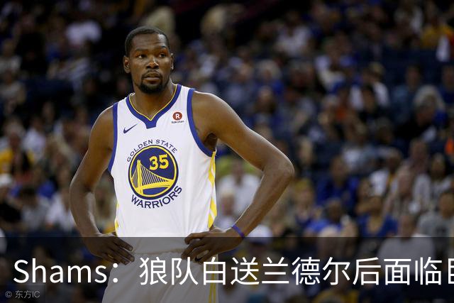 Shams：狼队白送兰德尔后面临巨大舆论压力 必须引进球星安抚华子