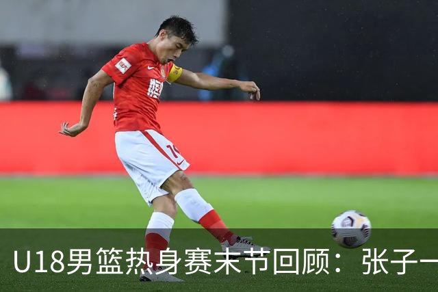 U18男篮热身赛末节回顾：张子一19分，中国U18逆转未果